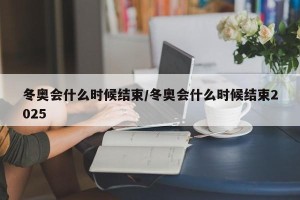 冬奥会什么时候结束/冬奥会什么时候结束2025