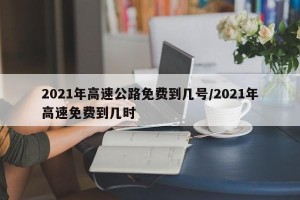 2021年高速公路免费到几号/2021年高速免费到几时