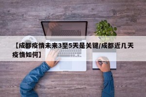 【成都疫情未来3至5天是关键/成都近几天疫情如何】
