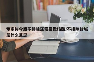 专家称今后不排除还需要做核酸/不排除封城是什么意思